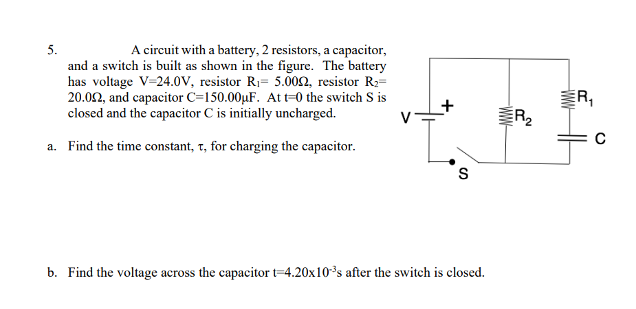 A circuit with a battery, 2 resistors, a capacitor,
and a switch is built as shown in the figure. The battery
has voltage V=24.0V, resistor R1= 5.002, resistor R2=
20.02, and capacitor C=150.00µF. At t=0 the switch S is
closed and the capacitor C is initially uncharged.
5.
R,
a. Find the time constant, t, for charging the capacitor.
S
b. Find the voltage across the capacitor t=4.20x10³s after the switch is closed.
