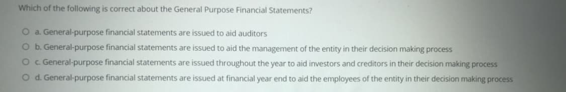 Which of the following is correct about the General Purpose Financial Statements?
O a. General-purpose financial statements are issued to aid auditors
O b. General-purpose financial statements are issued to aid the management of the entity in their decision making process
Oc. General-purpose financial statements are issued throughout the year to aid investors and creditors in their decision making process
Od. General-purpose financial statements are issued at financial year end to aid the employees of the entity in their decision making process
