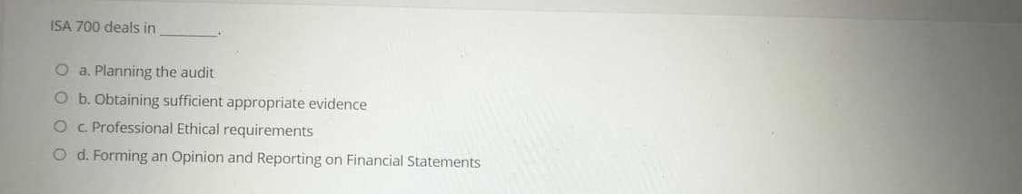 ISA 700 deals in
O a. Planning the audit
O b. Obtaining sufficient appropriate evidence
O . Professional Ethical requirements
O d. Forming an Opinion and Reporting on Financial Statements
