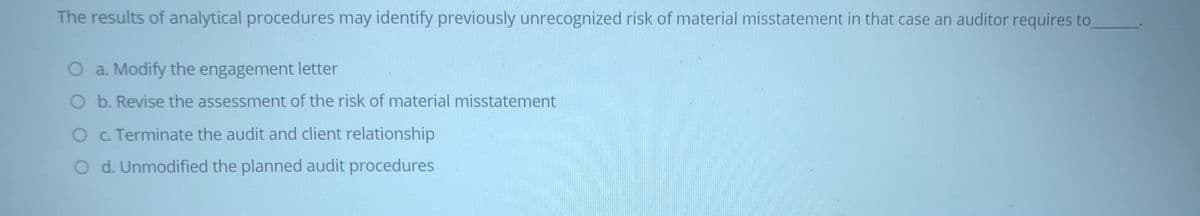 The results of analytical procedures may identify previously unrecognized risk of material misstatement in that case an auditor requires to
O a. Modify the engagement letter
O b. Revise the assessment of the risk of material misstatement
O C. Terminate the audit and client relationship
O d. Unmodified the planned audit procedures
