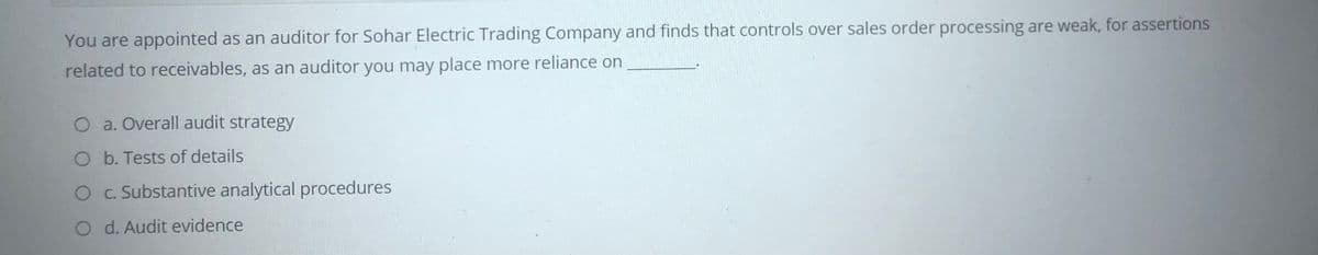 You are appointed as an auditor for Sohar Electric Trading Company and finds that controls over sales order processing are weak, for assertions
related to receivables, as an auditor you may place more reliance on
O a. Overall audit strategy
O b. Tests of details
OC. Substantive analytical procedures
O d. Audit evidence
