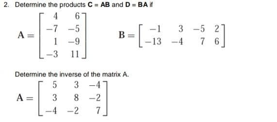 2. Determine the products C = AB and D = BA if
4
-1
3 -5 2
7 6
-7 -5
A =
B
1 -9
-13
-4
-3
11
Determine the inverse of the matrix A.
3 -4
8 -2
A =
3
-2
7
