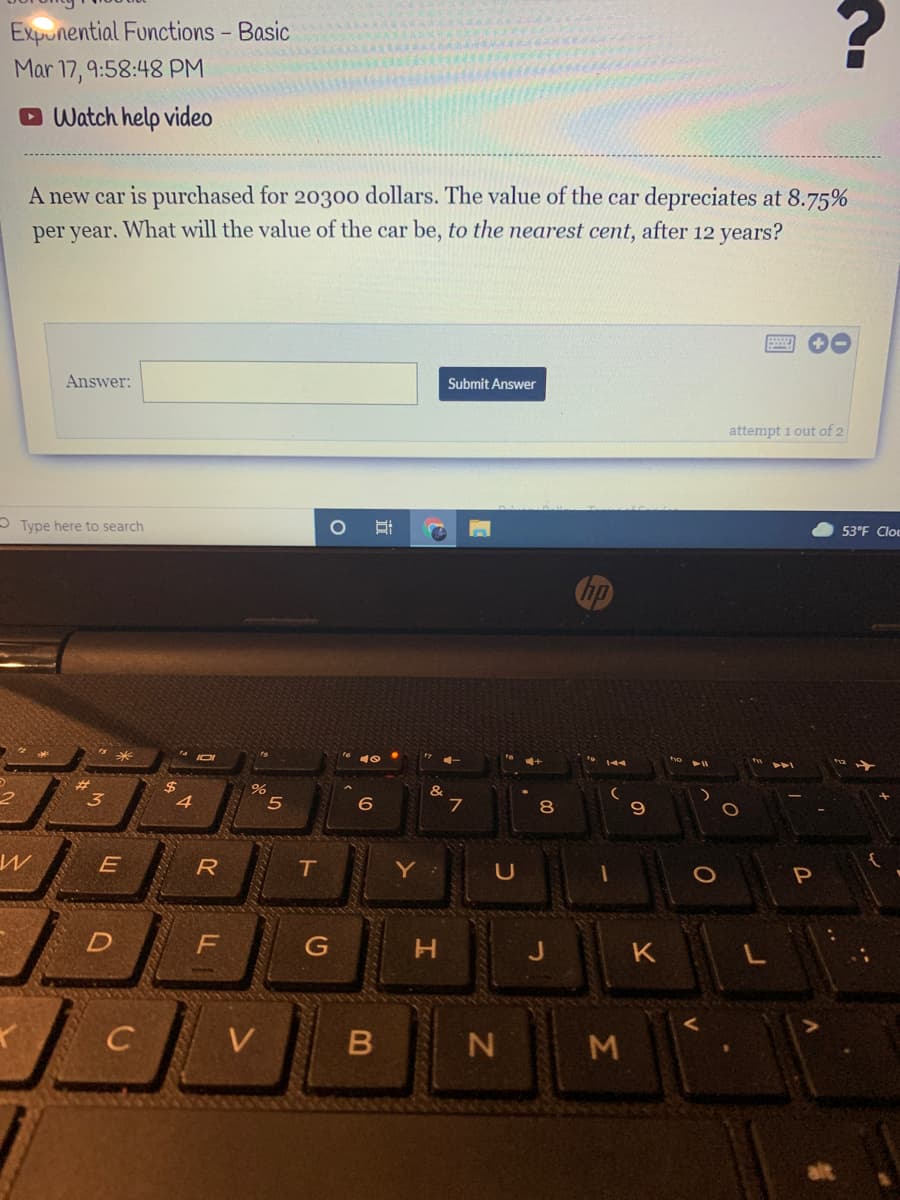 Expunential Functions - Basic
Mar 17, 9:58:48 PM
O Watch help video
A new car is purchased for 20300 dollars. The value of the car depreciates at 8.75%
per year. What will the value of the car be, to the nearest cent, after 12 years?
Submit Answer
Answer:
attempt 1 out of 2
53°F Clou
OType here to search
Chp
tho
111
#3
3.
&
6
8
E
R
Y
P
C
V
B N M
LL
