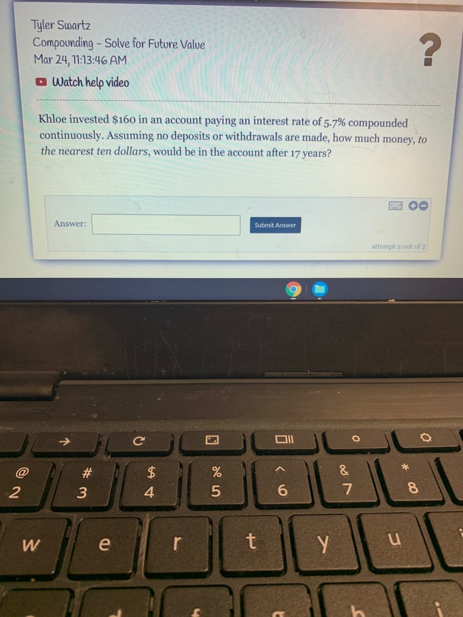 Tyler Swartz
Compounding - Solve for Future Valve
Mar 24, 1:13:46 AM
O Watch help video
Khloe invested $160 in an account paying an interest rate of 5.7% compounded
continuously. Assuming no deposits or withdrawals are made, how much money, to
the nearest ten dollars, would be in the account after 17 years?
Answer:
Submit Answer
attempt 2 out of 2
&
3
4
7
W
e
%23
