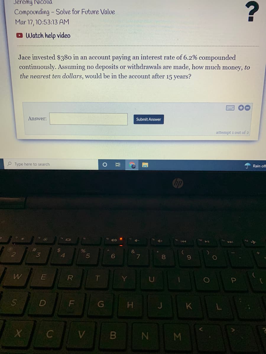 Jeremy Ničóliá
Compounding - Solve for Future Valve
Mar 17, 10:53:13 AM
Watch help video
Jace invested $380 in an account paying an interest rate of 6.2% compounded
continuously. Assuming no deposits or withdrawals are made, how much money, to
the nearest ten dollars, would be in the account after 15 years?
Answer:
Submit Answer
attempt 1 out of 2
O Type here to search
Rain off
%23
24
&
2
4.
6
8.
9
R
T
U
D
F
G
K
N M
LE
