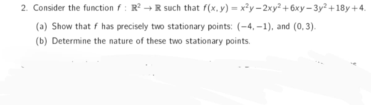 2. Consider the function f: R²R such that f(x, y) = x²y-2xy² +6xy-3y² +18y +4.
(a) Show that f has precisely two stationary points: (-4,-1), and (0,3).
(b) Determine the nature of these two stationary points.