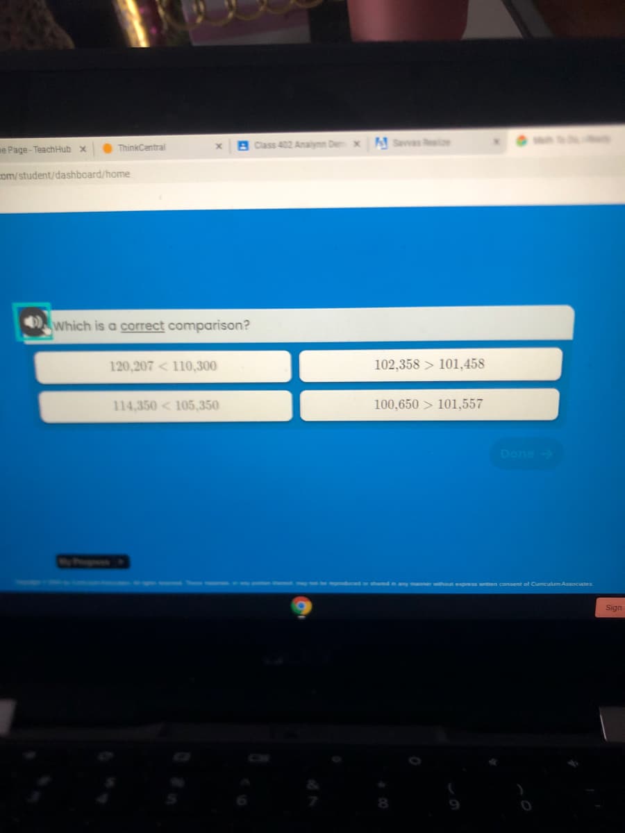 O ThinkCentral
B Class 402 Analynn De x Savvas Reale
e Page-TeachHub x
com/student/dashboard/home
Which is a correct comparison?
120,207 < 110,300
102,358 > 101,458
114,350 < 105,350
100,650 > 101,557
Done
xpress wnitten consent of Cumiculum Associates
Sign
