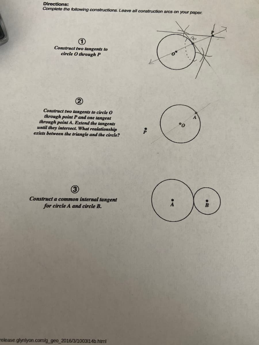 Directions:
Complete the following constructions. Leave all construction arcs on your paper.
(1)
Construct two tangents to
circle O through P
Construct two tangents to circle O
through point P and one tangent
through point A. Extend the tangents
until they intersect. What realationship
exists between the triangle and the circle?
(3)
Construct a common internal tangent
for circle A and circle B.
release.glynlyon.com/g_geo_2016/3/1003114b.html
.0
2