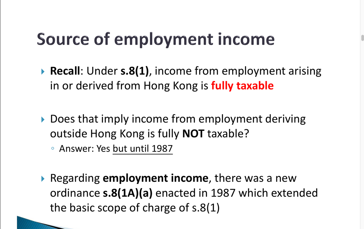 Source of employment income
▸ Recall: Under s.8(1), income from employment arising
in or derived from Hong Kong is fully taxable
▸ Does that imply income from employment deriving
outside Hong Kong is fully NOT taxable?
о
Answer: Yes but until 1987
▸ Regarding employment income, there was a new
ordinance s.8(1A)(a) enacted in 1987 which extended
the basic scope of charge of s.8(1)