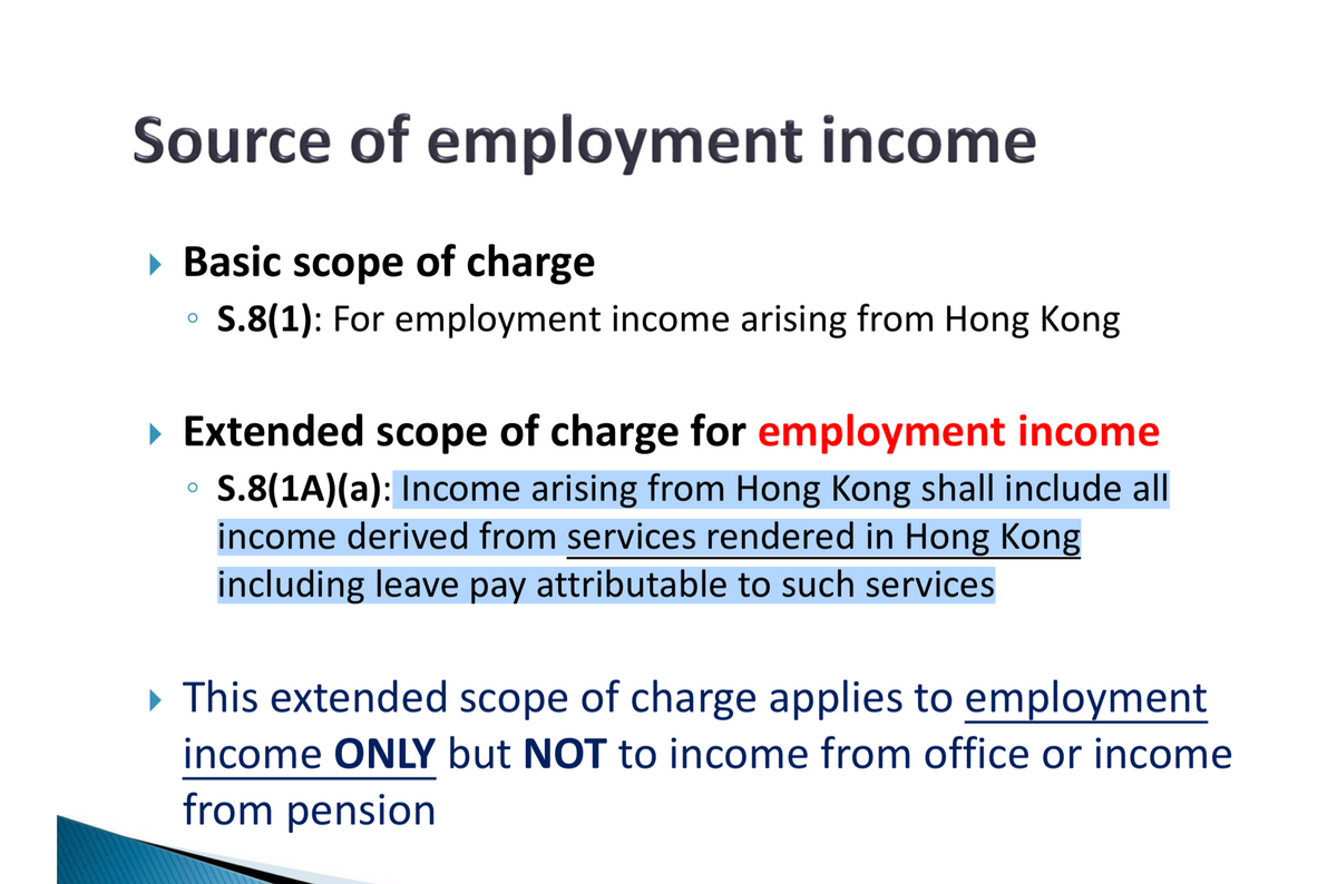 Source of employment income
▸ Basic scope of charge
о
S.8(1): For employment income arising from Hong Kong
▸ Extended scope of charge for employment income
S.8(1A)(a): Income arising from Hong Kong shall include all
income derived from services rendered in Hong Kong
including leave pay attributable to such services
▸ This extended scope of charge applies to employment
income ONLY but NOT to income from office or income
from pension