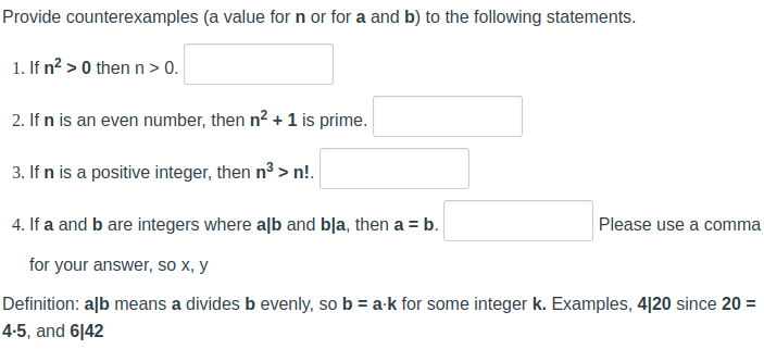 Provide counterexamples (a value for n or for a and b) to the following statements.
1. If n²> 0 then n > 0.
2. If n is an even number, then n² + 1 is prime.
3. If n is a positive integer, then n²>n!.
4. If a and b are integers where alb and bla, then a = b.
for your answer, so x, y
Definition: alb means a divides b evenly, so b = a-k for some integer k. Examples, 4120 since 20 =
4-5, and 6142
Please use a comma