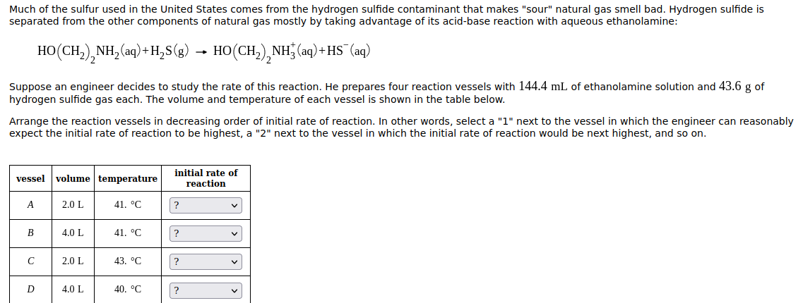 Much of the sulfur used in the United States comes from the hydrogen sulfide contaminant that makes "sour" natural gas smell bad. Hydrogen sulfide is
separated from the other components of natural gas mostly by taking advantage of its acid-base reaction with aqueous ethanolamine:
HO(CH,),NH, (aq)+ H,S(g) → HO(CH,),NH (aq) + HS¯ (aq)
Suppose an engineer decides to study the rate of this reaction. He prepares four reaction vessels with 144.4 mL of ethanolamine solution and 43.6 g of
hydrogen sulfide gas each. The volume and temperature of each vessel is shown in the table below.
Arrange the reaction vessels in decreasing order of initial rate of reaction. In other words, select a "1" next to the vessel in which the engineer can reasonably
expect the initial rate of reaction to be highest, a "2" next to the vessel in which the initial rate of reaction would be next highest, and so on.
vessel volume temperature
initial rate of
reaction
A
2.0 L
41. °C
В
4.0 L
41. °C
?
2.0 L
43. °C
?
D
4.0 L
40. °C
?
