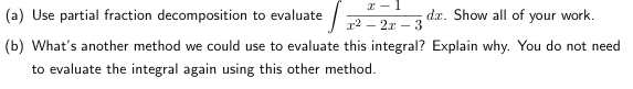 x-1
(a) Use partial fraction decomposition to evaluate
x² - 2x - 3
(b) What's another method we could use to evaluate this integral? Explain why. You do not need
to evaluate the integral again using this other method.
da. Show all of your work.