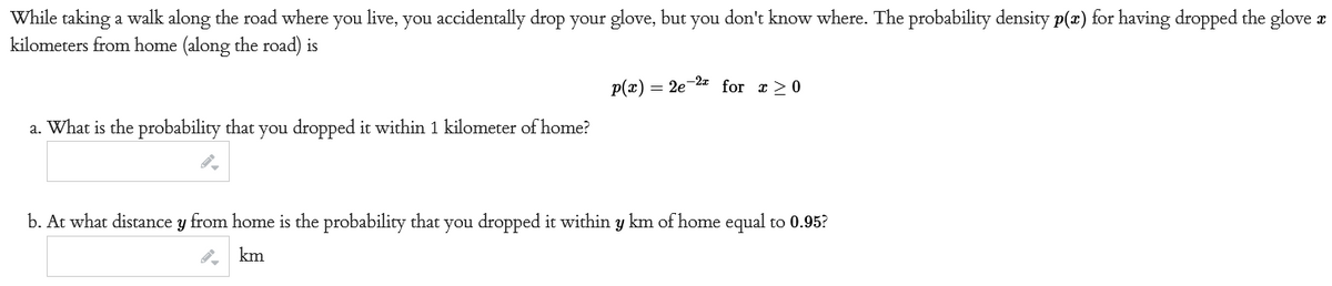 While taking a walk along the road where you live, you accidentally drop your glove, but you don't know where. The probability density p(x) for having dropped the glove a
kilometers from home (along the road) is
a. What is the probability that you dropped it within 1 kilometer of home?
p(x) = 2e-2 for x ≥0
b. At what distance y from home is the probability that you dropped it within y km of home equal to 0.95?
km