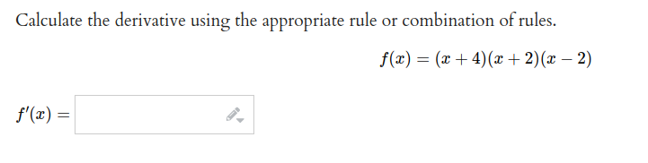 Calculate the derivative using the appropriate rule or combination of rules.
f(x) = (x + 4)(æ + 2)(x – 2)
f'(x) =
