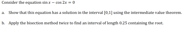 Consider the equation sin x – cos 2x = 0
a. Show that this equation has a solution in the interval [0,1] using the intermediate value theorem.
b. Apply the bisection method twice to find an interval of length 0.25 containing the root.
