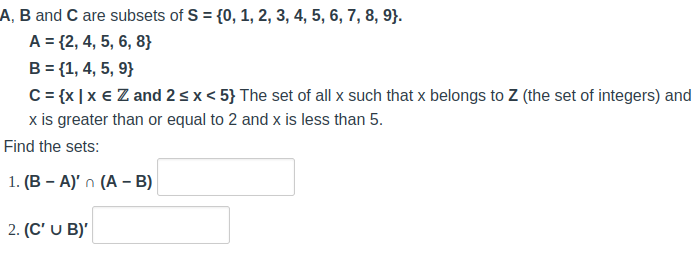 A, B and C are subsets of S = {0, 1, 2, 3, 4, 5, 6, 7, 8, 9}.
A = {2, 4, 5, 6, 8}
B = {1, 4, 5, 9}
C = {x|x € Z and 2 ≤ x < 5} The set of all x such that x belongs to Z (the set of integers) and
x is greater than or equal to 2 and x is less than 5.
Find the sets:
1. (B-A)'n (A - B)
2. (C' U B)'