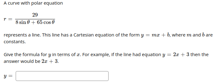 A curve with polar equation
29
r =
8 sin 0 + 65 cos 0
represents a line. This line has a Cartesian equation of the form y = mx + b, where m and b are
constants.
Give the formula for y in terms of æ. For example, if the line had equation y = 2x + 3 then the
answer would be 2x + 3.
y =
