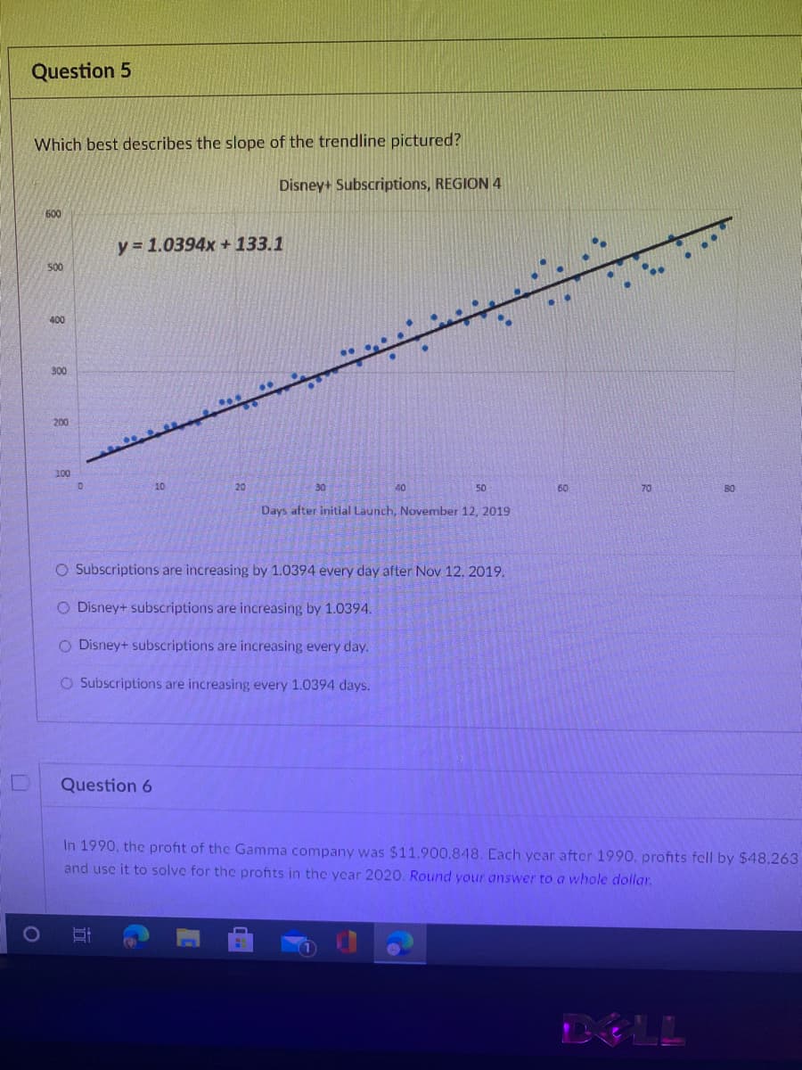 Question 5
Which best describes the slope of the trendline pictured?
Disney+ Subscriptions, REGION 4
600
y = 1.0394x +133.1
500
400
300
200
100
10
20
30
40
50
60
70
80
Days after initial Launch, November 12, 2019
O Subscriptions are increasing by 1.0394 every day after Nov 12, 2019.
O Disney+ subscriptions are increasing by 1.0394.
O Disney+ subscriptions are increasing every day.
O Subscriptions are increasing every 1.0394 days.
Question 6
In 1990, the profit of the Gamma company was $11.900.848. Each year after 1990, profits fell by $48.263
and use it to solve for the profits in thc ycar 2020. Round your answer to a whole dollar.
DELL
