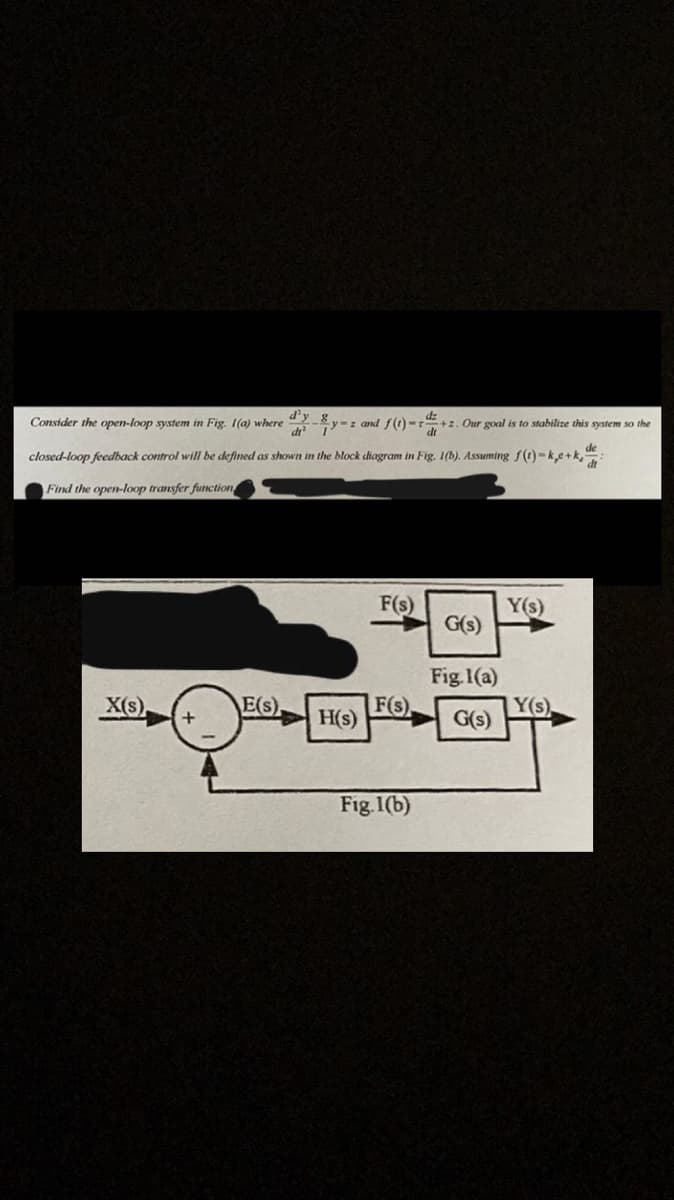 Consider the open-loop system in Fig. 1(a) where
closed-loop feedback control will be defined as shown in the block diagram in Fig. 1(b). Assuming f(t)-ke+k₁
Find the open-loop transfer function
X(s)
+
dy-y-z and f(1)- +2. Our goal is to stabilize this system so the
E(s)
H(s)
F(s)
F(s)
Fig.1(b)
G(s)
Fig. 1(a)
G(s)
Y(s)
Y(s),