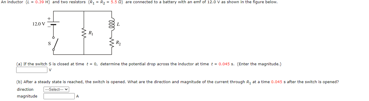 An inductor (L = 0.39 H) and two resistors (R, = R, = 5.5 N) are connected to a battery with an emf of 12.0 V as shown in the figure below.
12.0 V
R1
S
R2
(a) If the switch S is closed at time t = 0, determine the potential drop across the inductor at time t = 0.045 s. (Enter the magnitude.)
V
(b) After a steady state is reached, the switch is opened. What are the direction and magnitude of the current through R, at a time 0.045 s after the switch is opened?
