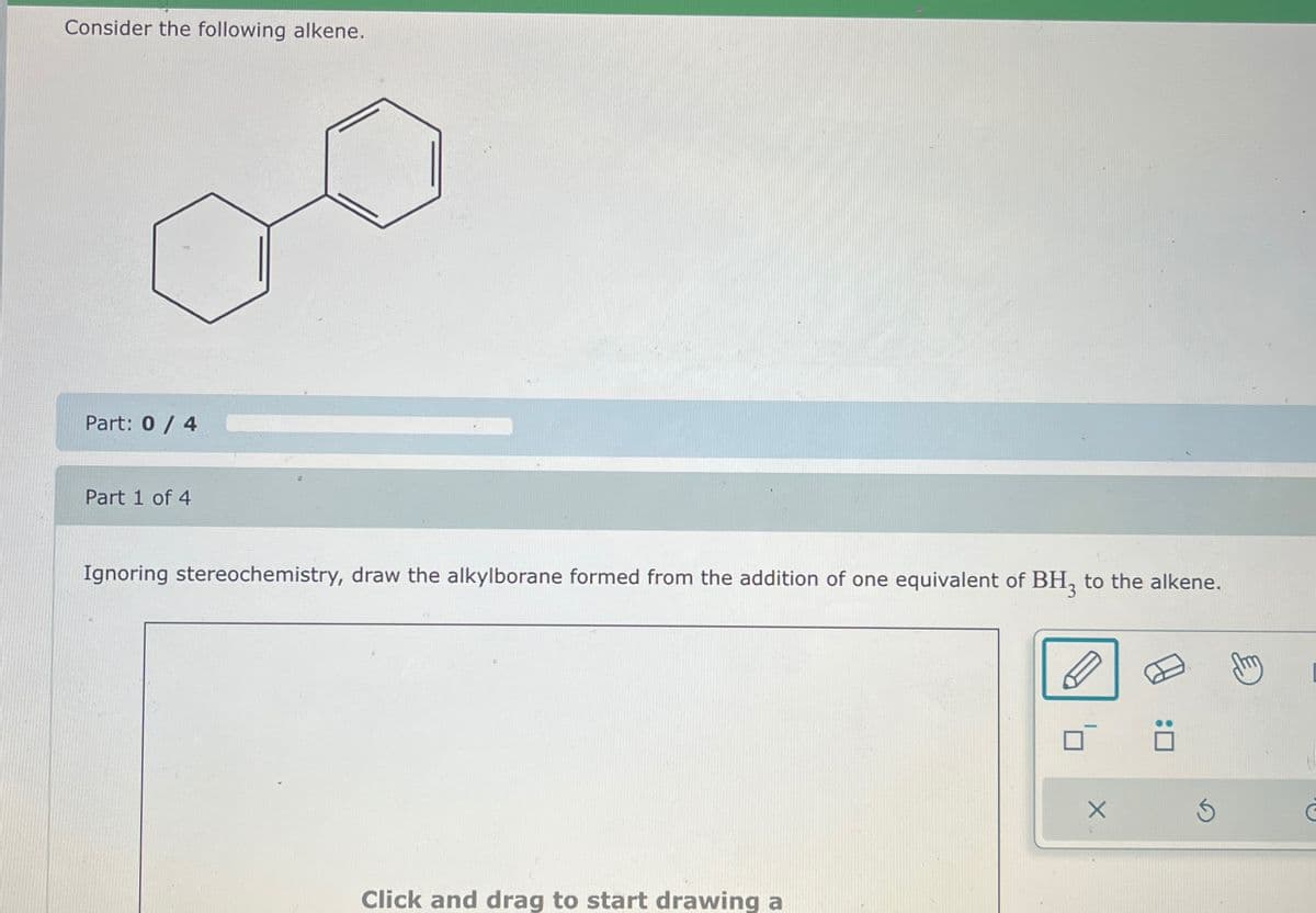 Consider the following alkene.
Part: 0 / 4
Part 1 of 4
Ignoring stereochemistry, draw the alkylborane formed from the addition of one equivalent of BH, to the alkene.
Click and drag to start drawing a
dm