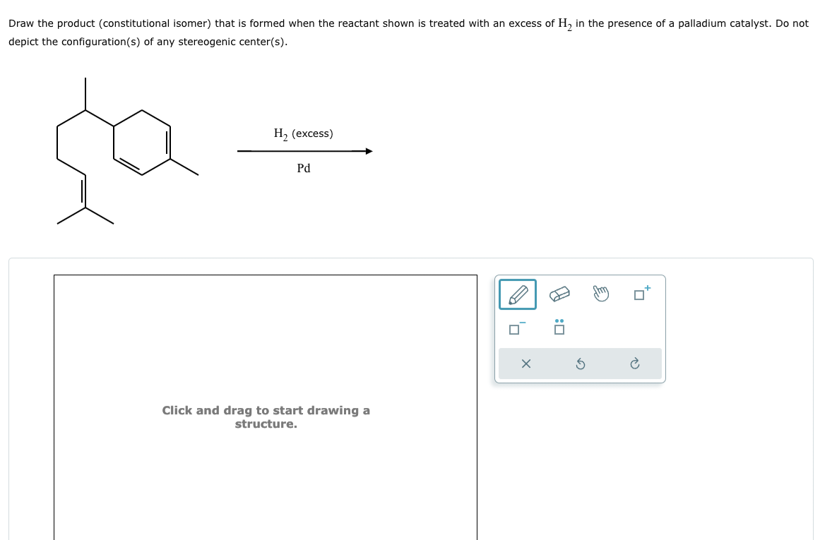 Draw the product (constitutional isomer) that is formed when the reactant shown is treated with an excess of H2 in the presence of a palladium catalyst. Do not
depict the configuration(s) of any stereogenic center(s).
H₂ (excess)
Pd
Click and drag to start drawing a
structure.
H
:
。