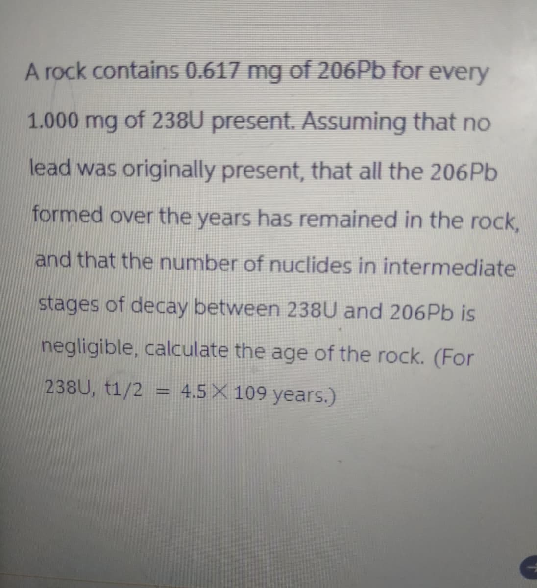 A rock contains 0.617 mg of 206Pb for every
1.000 mg of 238U present. Assuming that no
lead was originally present, that all the 206Pb
formed over the years has remained in the rock,
and that the number of nuclides in intermediate
stages of decay between 238U and 206 Pb is
negligible, calculate the age of the rock. (For
238U, t1/2 = 4.5 X 109 years.)