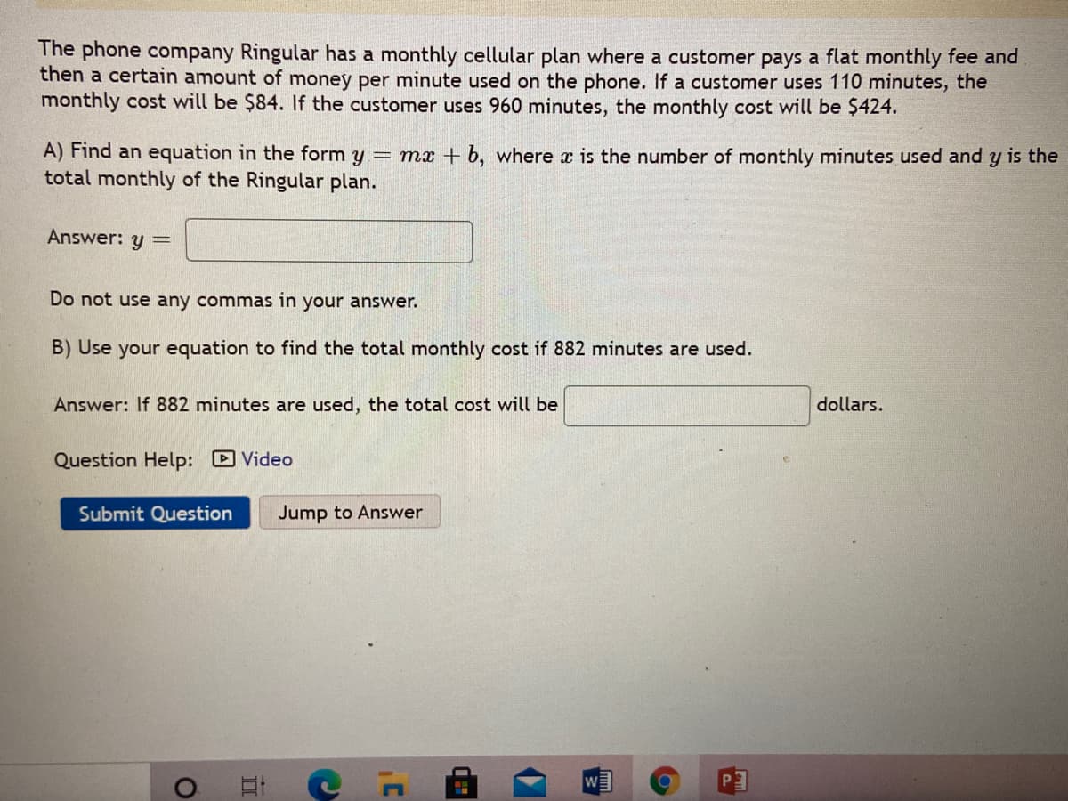 The phone company Ringular has a monthly cellular plan where a customer pays a flat monthly fee and
then a certain amount of money per minute used on the phone. If a customer uses 110 minutes, the
monthly cost will be $84. If the customer uses 960 minutes, the monthly cost will be $424.
A) Find an equation in the form y = mx + b, where x is the number of monthly minutes used and y is the
total monthly of the Ringular plan.
Answer: y =
Do not use any commas in your answer.
B) Use your equation to find the total monthly cost if 882 minutes are used.
Answer: If 882 minutes are used, the total cost will be
dollars.
Question Help: D Video
Submit Question
Jump to Answer
W
mm
