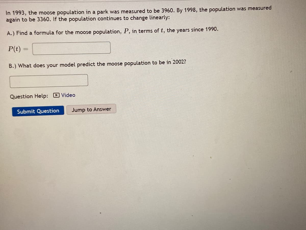 In 1993, the moose population in a park was measured to be 3960. By 1998, the population was measured
again to be 3360. If the population continues to change linearly:
A.) Find a formula for the moose population, P, in terms of t, the years since 1990.
P(t)
B.) What does your model predict the moose population to be in 2002?
Question Help: D Video
Submit Question
Jump to Answer
