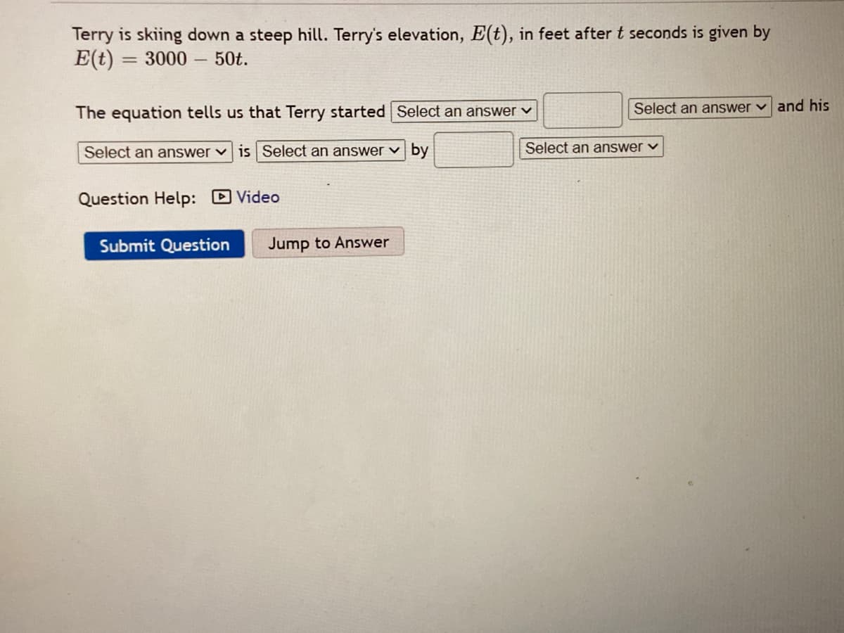 Terry is skiing down a steep hill. Terry's elevation, E(t), in feet after t seconds is given by
E(t) = 3000 - 50t.
The equation tells us that Terry started Select an answer v
Select an answer v and his
Select an answer vis Select an answer v by
Select an answer v
Question Help: D Video
Submit Question
Jump to Answer
