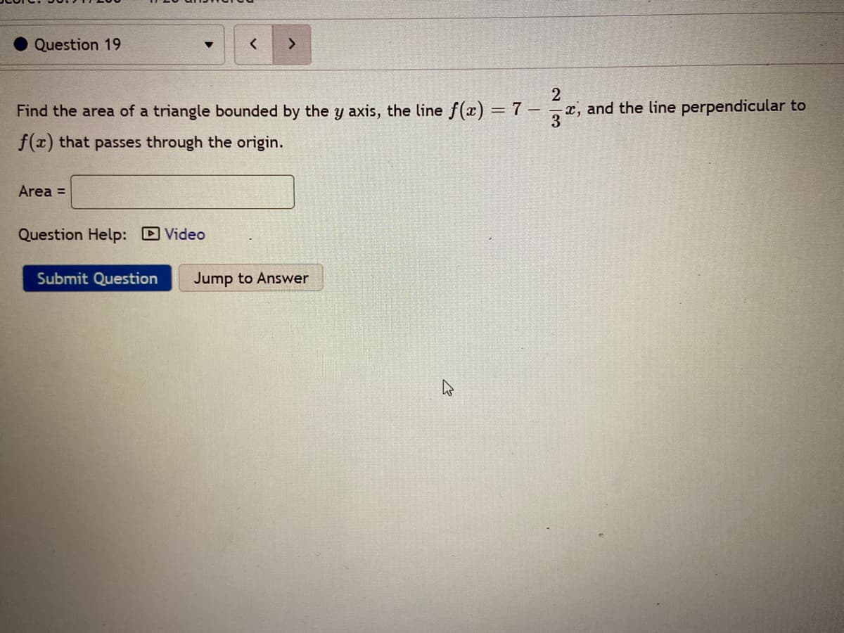 Question 19
<.
Find the area of a triangle bounded by the y axis, the line f(x) = 7 – x, and the line perpendicular to
%3D
f(x) that passes through the origin.
Area =
Question Help: Video
Submit Question
Jump to Answer
