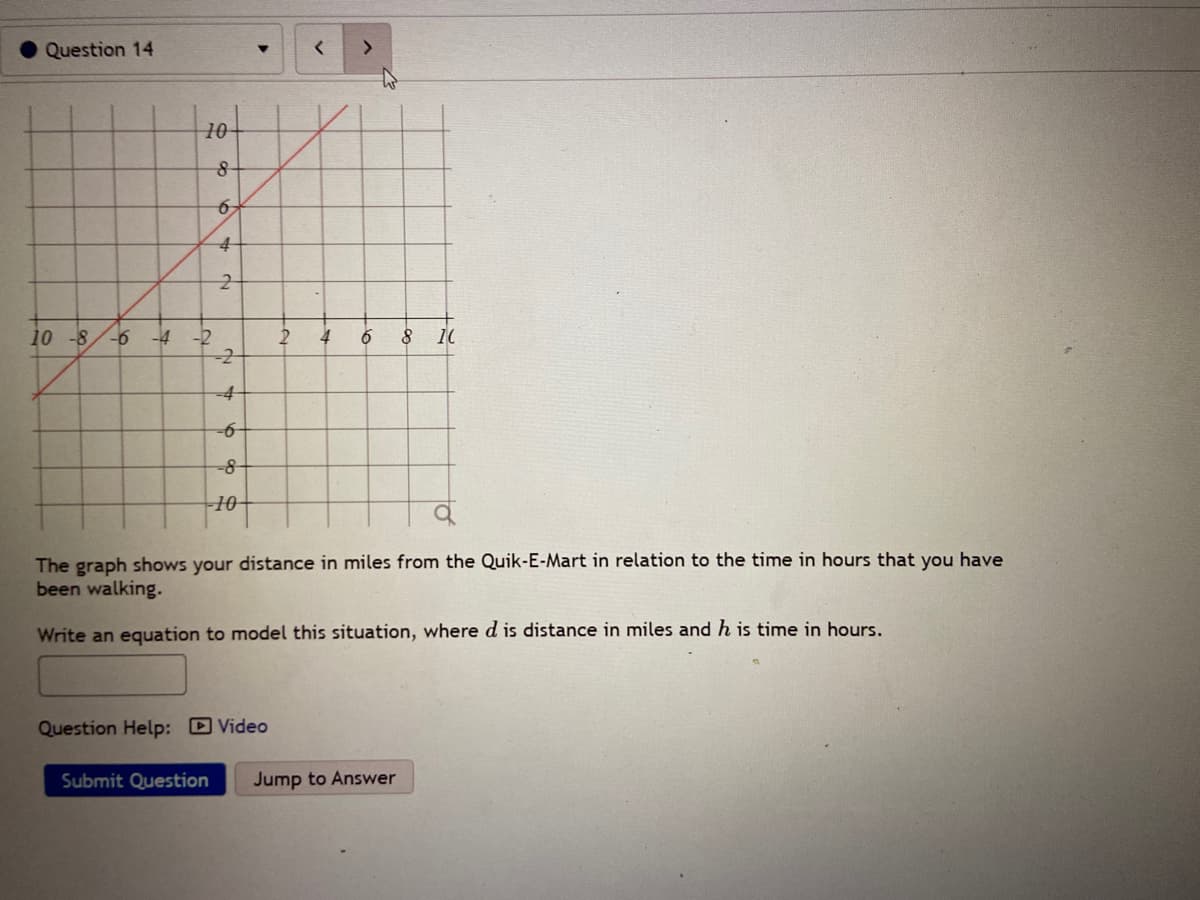 Question 14
10
4
10 -8
-4
-2
2
4
-8
10-
The graph shows your distance in miles from the Quik-E-Mart in relation to the time in hours that you have
been walking.
Write an equation to model this situation, where d is distance in miles and h is time in hours.
Question Help: D Video
Submit Question
Jump to Answer
