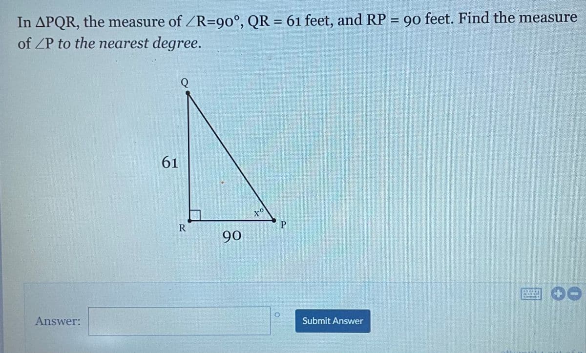 In APQR, the measure of ZR=90°, QR = 61 feet, and RP = 90 feet. Find the measure
of ZP to the nearest degree.
%3D
%3D
Q
61
R
90
国0G
Answer:
Submit Answer
