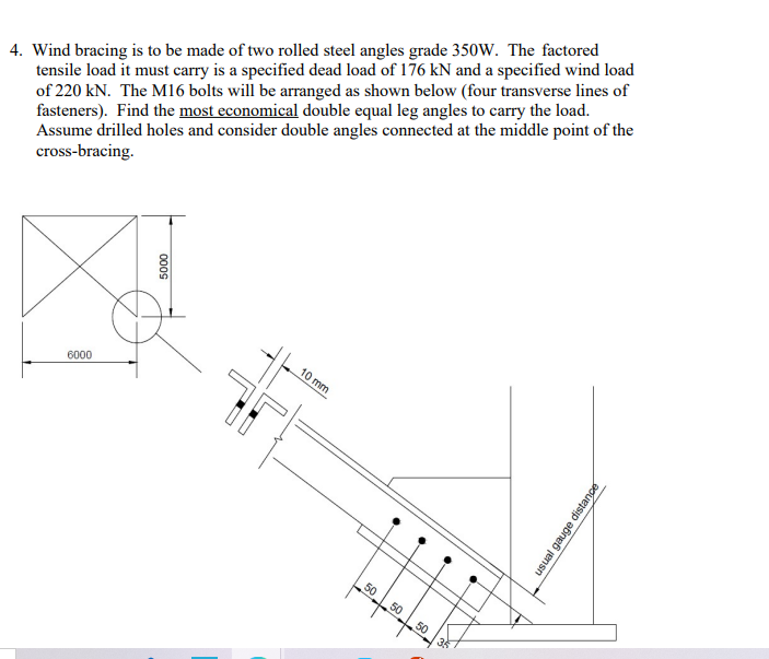 4. Wind bracing is to be made of two rolled steel angles grade 350W. The factored
tensile load it must carry is a specified dead load of 176 kN and a specified wind load
of 220 kN. The M16 bolts will be arranged as shown below (four transverse lines of
fasteners). Find the most economical double equal leg angles to carry the load.
Assume drilled holes and consider double angles connected at the middle point of the
cross-bracing.
6000
5000
-
L
10 mm
.
50 50
--
50
●
35
●
usual gauge distance