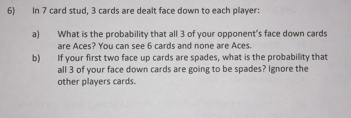 6)
In 7 card stud, 3 cards are dealt face down to each player:
a)
What is the probability that all 3 of your opponent's face down cards
are Aces? You can see 6 cards and none are Aces.
If your first two face up cards are spades, what is the probability that
all 3 of your face down cards are going to be spades? Ignore the
other players cards.
b)
