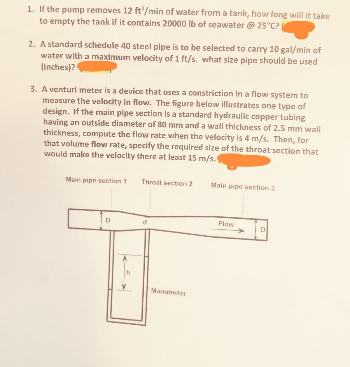 1. If the pump removes 12 ft/min of water from a tank, how long will it take
to empty the tank if it contains 20000 lb of seawater @ 25°C?
2. A standard schedule 40 steel pipe is to be selected to carry 10 gal/min of
water with a maximum velocity of 1 ft/s. what size pipe should be used
(inches)?
3. A venturi meter is a device that uses a constriction in a flow system to
measure the velocity in flow. The figure below illustrates one type of
design. If the main pipe section is a standard hydraulic copper tubing
having an outside diameter of 80 mm and a wall thickness of 2.5 mm wall
thickness, compute the flow rate when the velocity is 4 m/s. Then, for
that volume flow rate, specify the required size of the throat section that
would make the velocity there at least 15 m/s.
Main pipe section 1
Throat section 2
Main pipe section 3
Flow
Manometer
