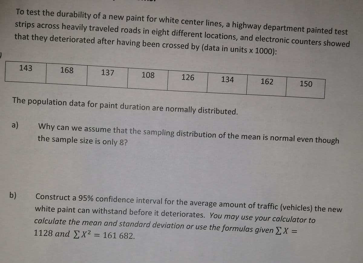 To test the durability of a new paint for white center lines, a highway department painted test
strips across heavily traveled roads in eight different locations, and electronic counters showed
that they deteriorated after having been crossed by (data in units x 1000):
143
168
137
108
126
134
162
150
The population data for paint duration are normally distributed.
a)
Why can we assume that the sampling distribution of the mean is normal even though
the sample size is only 8?
b)
Construct a 95% confidence interval for the average amount of traffic (vehicles) the new
white paint can withstand before it deteriorates. You may use your calculator to
calculate the mean and standard deviation or use the formulas given X =
1128 and EX² = 161 682.
