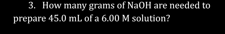 3. How many grams of NaOH are needed to
prepare 45.0 mL of a 6.00 M solution?