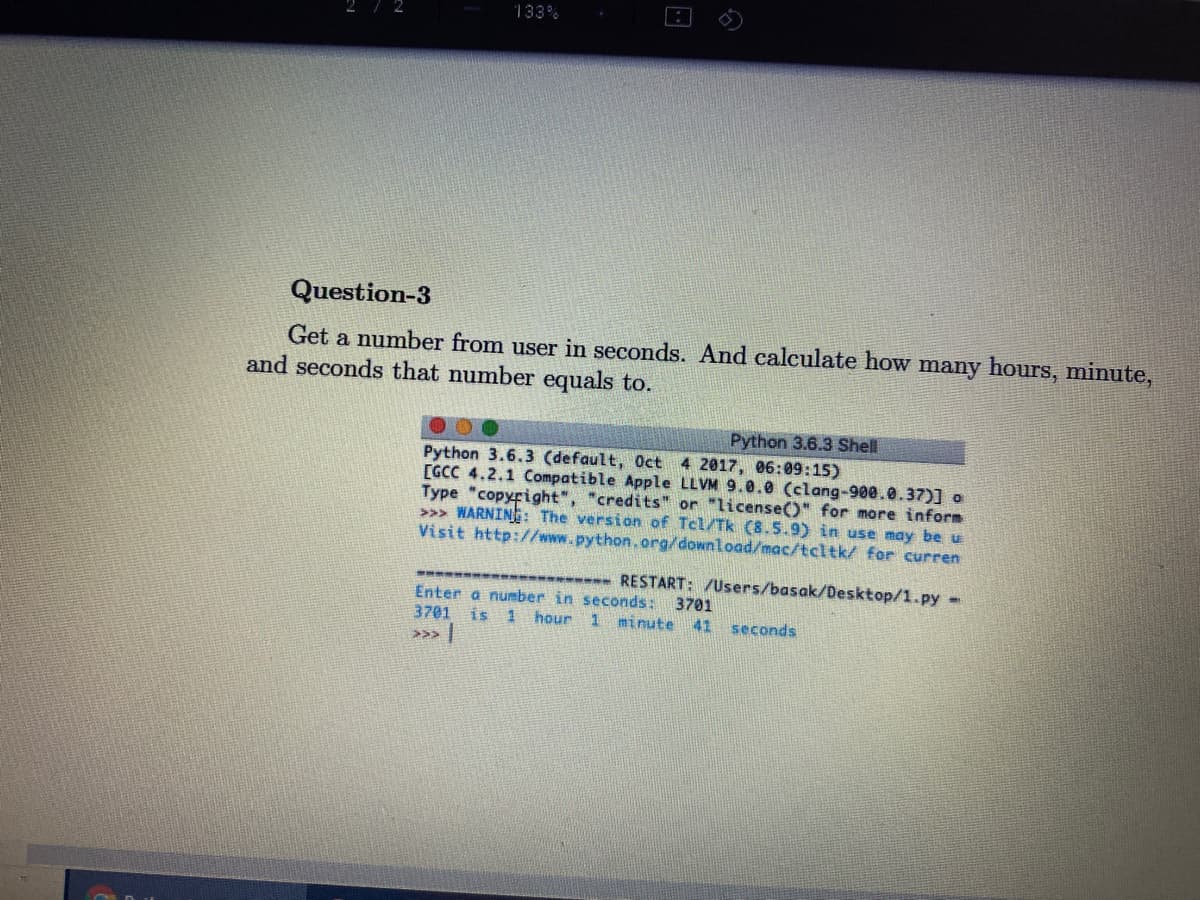 133%
Question-3
Get a number from user in seconds. And calculate how many hours, minute,
and seconds that number equals to.
Python 3.6.3 Shell
Python 3.6.3 (default, Oct 4 2017, 06:09:15)
[GCC 4.2.1 Compatible Apple LLVM 9.0.0 (clang-900.0.37)] o
Type "copyright", "credits" or "license()" for more inform
>>> WARNING: The version of Tcl/Tk (8.5.9) in use may be u
Visit http://www.python.org/download/mac/tcltk/ for curren
-
---- RESTART: /Users/basak/Desktop/1.py -
Enter a number in seconds: 3701
3701 is
>>>
hour 1
minute 41 seconds
