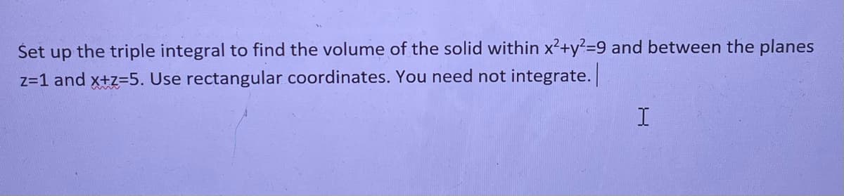 Title: Setting Up a Triple Integral for Volume Calculation

Content:

**Problem Statement**

Set up the triple integral to find the volume of the solid within \(x^2 + y^2 = 9\) and between the planes \(z = 1\) and \(x + z = 5\). Use rectangular coordinates. You need not integrate.

---

**Solution Steps**

1. **Analyze the Region**
   - The given equation \(x^2 + y^2 = 9\) represents a cylinder with radius 3 centered along the z-axis.
   - The planes \(z = 1\) and \(x + z = 5\) define the bounds in the z-direction. The first plane is horizontal at \(z = 1\), and the second plane can be rewritten as \(z = 5 - x\).

2. **Determine the Bounds for Each Variable**
   - For \(x\) and \(y\), the region is a circular disk of radius 3 centered at the origin in the xy-plane:
     \[
     -3 \leq x \leq 3
     \]
     \[
     -\sqrt{9 - x^2} \leq y \leq \sqrt{9 - x^2}
     \]
   - For \(z\), it is bounded below by 1 and above by \(5 - x\), provided that this value is greater than 1:
     \[
     1 \leq z \leq 5 - x
     \]

3. **Set Up the Triple Integral**
   The volume \(V\) of the solid can be found using the triple integral:
   \[
   V = \iiint\limits_{D} dV
   \]
   Where \(D\) is the described cylindrical region. The integral in rectangular coordinates is set up as:
   \[
   V = \int_{-3}^{3} \int_{-\sqrt{9 - x^2}}^{\sqrt{9 - x^2}} \int_{1}^{5 - x} dz \, dy \, dx
   \]

This setup provides the framework to calculate the volume of the given solid, although the actual integration process is not required for this problem.