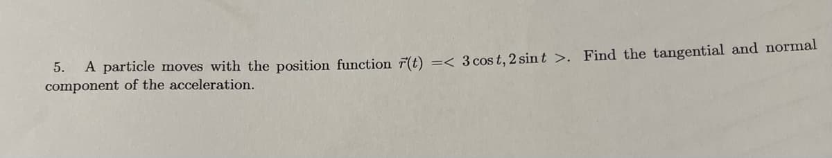 5.
component of the acceleration.
A particle moves with the position function r(t) =< 3 cos t, 2 sint >. Find the tangential and normal