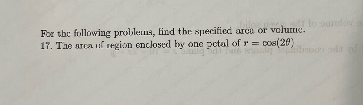 biloe nevert to ourlove
For the following problems, find the specified area or volume.
17. The area of region enclosed by one petal of r = = cos(20)
911) DIS
skq aibroo) od vd