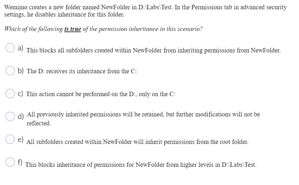 Wemimo creates a new folder named NewFolder in D:\Labs\Test. In the Permissions tab in advanced security
settings, he disables inheritance for this folder.
Which of the following is true of the permission inheritance in this scenario?
This blocks all subfolders created within NewFolder from inheriting permissions from NewFolder.
b) The D: receives its inheritance from the C:
c) This action cannot be performed on the D:, only on the C:
All previously inherited permissions will be retained, but further modifications will not be
reflected.
All subfolders created within NewFolder will inherit permissions from the root folder.
This blocks inheritance of permissions for NewFolder from higher levels in D:\Labs\Test.
