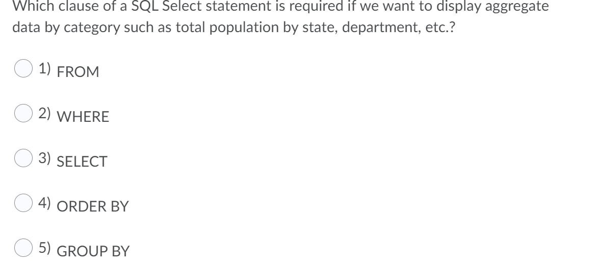 Which clause of a SQL Select statement is required if we want to display aggregate
data by category such as total population by state, department, etc.?
1) FROM
2) WHERE
3) SELECT
4) ORDER BY
5) GROUP BY
