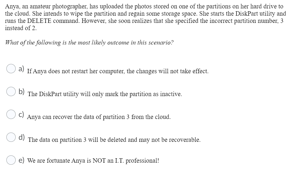 Anya, an amateur photographer, has uploaded the photos stored on one of the partitions on her hard drive to
the cloud. She intends to wipe the partition and regain some storage space. She starts the DiskPart utility and
runs the DELETE command. However, she soon realizes that she specified the incorrect partition number, 3
instead of 2.
What of the following is the most likely outcome in this scenario?
a) If Anya does not restart her computer, the changes will not take effect.
b)
The DiskPart utility will only mark the partition as inactive.
Anya can recover the data of partition 3 from the cloud.
The data on partition 3 will be deleted and may not be recoverable.
e) We are fortunate Anya is NOT an I.T. professional!
