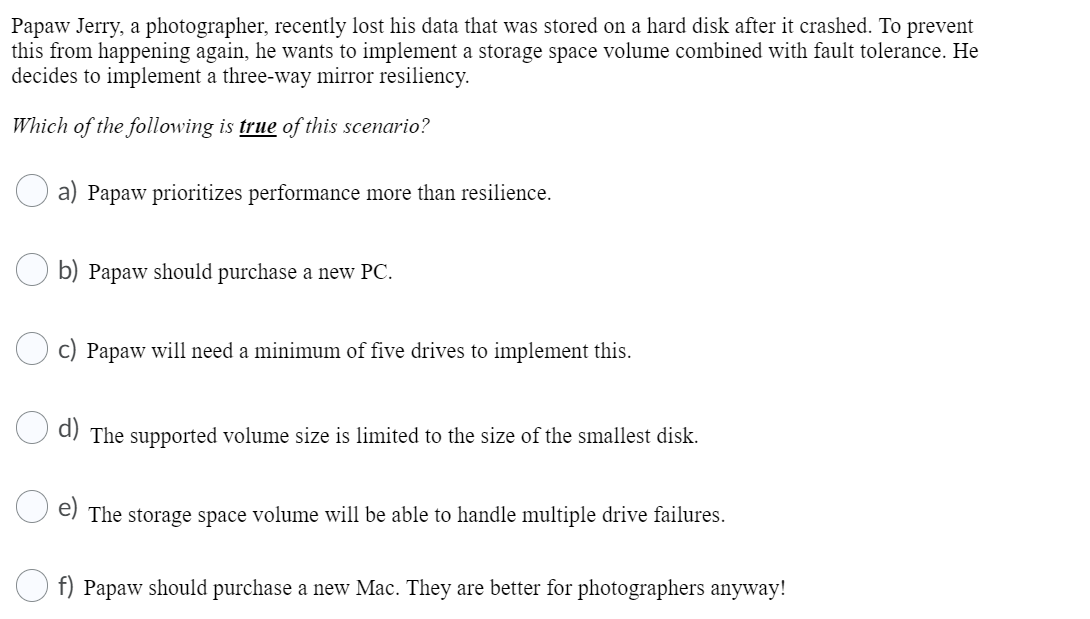 Papaw Jerry, a photographer, recently lost his data that was stored on a hard disk after it crashed. To prevent
this from happening again, he wants to implement a storage space volume combined with fault tolerance. He
decides to implement a three-way mirror resiliency.
Which of the following is true of this scenario?
a) Papaw prioritizes performance more than resilience.
b) Papaw should purchase a new PC.
c) Papaw will need a minimum of five drives to implement this.
a) The supported volume size is limited to the size of the smallest disk.
The storage space volume will be able to handle multiple drive failures.
f) Papaw should purchase a new Mac. They are better for photographers anyway!
