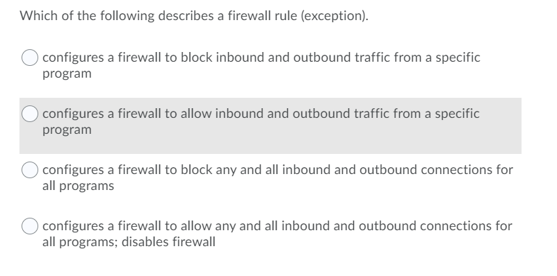 Which of the following describes a firewall rule (exception).
configures a firewall to block inbound and outbound traffic from a specific
program
configures a firewall to allow inbound and outbound traffic from a specific
program
configures a firewall to block any and all inbound and outbound connections for
all programs
configures a firewall to allow any and all inbound and outbound connections for
all programs; disables firewall
