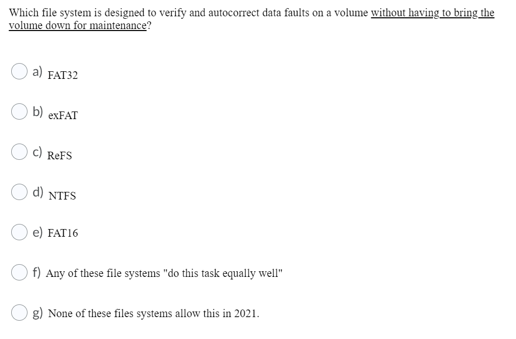 Which file system is designed to verify and autocorrect data faults on a volume without having to bring the
volume down for maintenance?
а) FAT32
b) exFAT
c)
ReFS
d) NTFS
FAT16
f) Any of these file systems "do this task equally well"
g) None of these files systems allow this in 2021.
