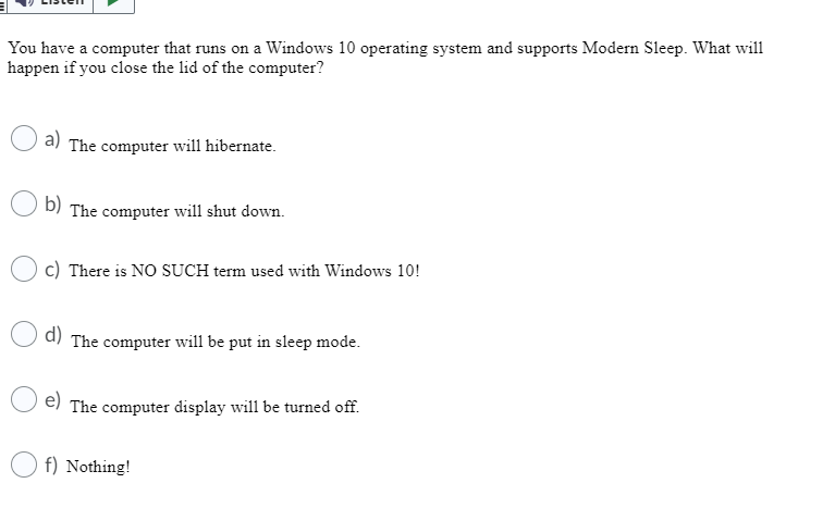 You have a computer that runs on a Windows 10 operating system and supports Modern Sleep. What will
happen if you close the lid of the computer?
a) The computer will hibernate.
b) The computer will shut down.
c) There is NO SUCH term used with Windows 10!
d) The computer will be put in sleep mode.
e) The computer display will be turned off.
f) Nothing!
